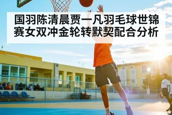 国羽陈清晨贾一凡羽毛球世锦赛女双冲金轮转默契配合分析 - espn nba